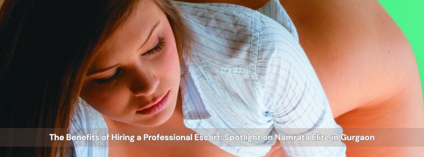 The Benefits of Hiring a Professional Escort: Spotlight on Namrata Elite in Gurgaon